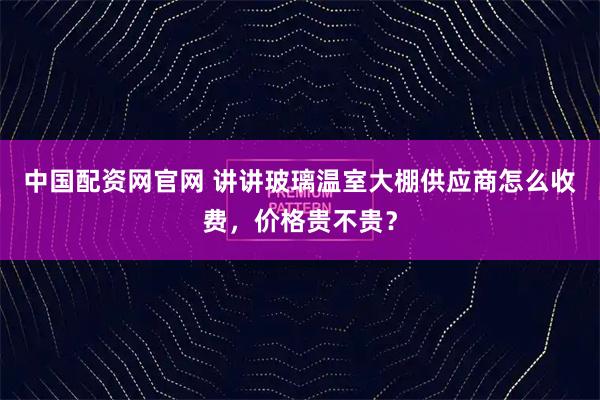 中国配资网官网 讲讲玻璃温室大棚供应商怎么收费，价格贵不贵？