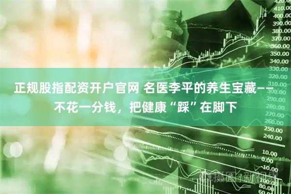 正规股指配资开户官网 名医李平的养生宝藏—— 不花一分钱，把健康“踩”在脚下