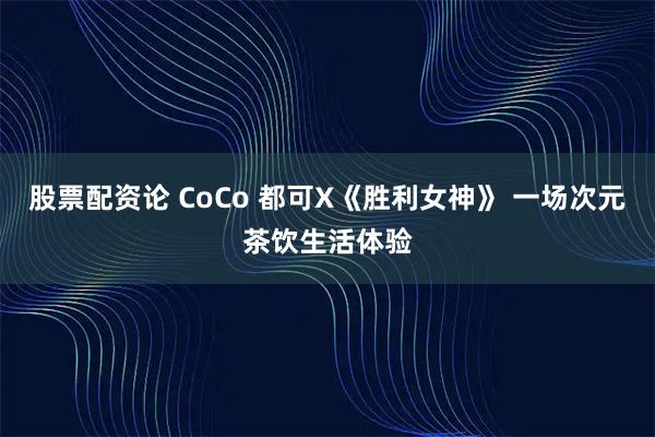 股票配资论 CoCo 都可X《胜利女神》 一场次元茶饮生活体验