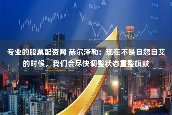 专业的股票配资网 赫尔泽勒：现在不是自怨自艾的时候，我们会尽快调整状态重整旗鼓
