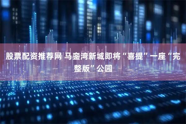 股票配资推荐网 马銮湾新城即将“喜提”一座“完整版”公园