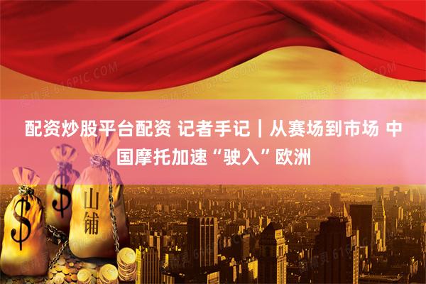 配资炒股平台配资 记者手记｜从赛场到市场 中国摩托加速“驶入”欧洲
