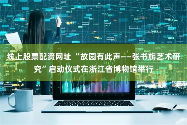 线上股票配资网址 “故园有此声——张书旂艺术研究”启动仪式在浙江省博物馆举行