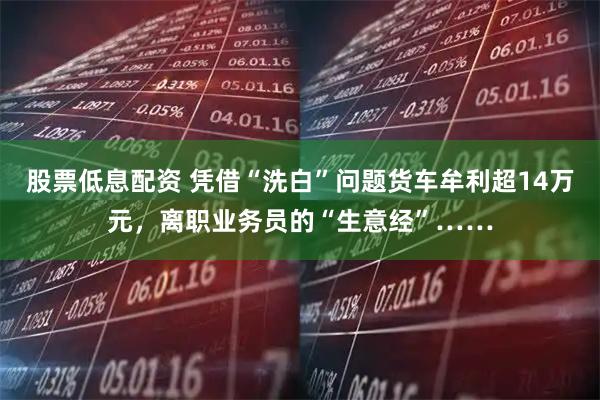 股票低息配资 凭借“洗白”问题货车牟利超14万元,离职业务员的“生意经”……