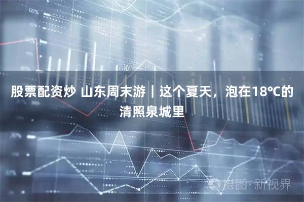 股票配资炒 山东周末游｜这个夏天，泡在18℃的清照泉城里