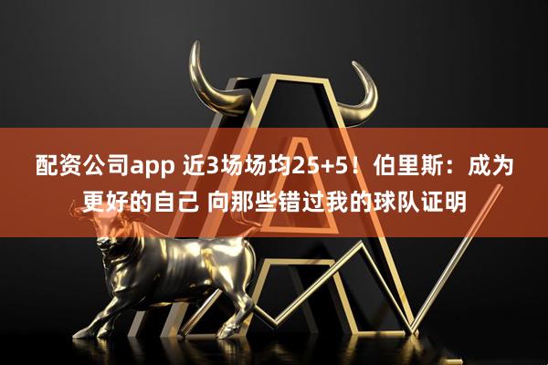 配资公司app 近3场场均25+5！伯里斯：成为更好的自己 向那些错过我的球队证明