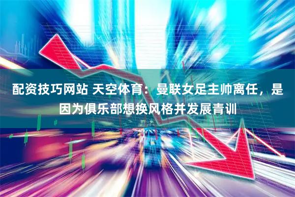 配资技巧网站 天空体育：曼联女足主帅离任，是因为俱乐部想换风格并发展青训