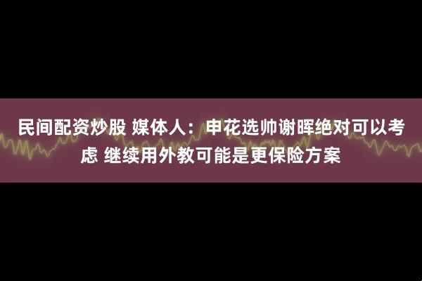 民间配资炒股 媒体人：申花选帅谢晖绝对可以考虑 继续用外教可能是更保险方案