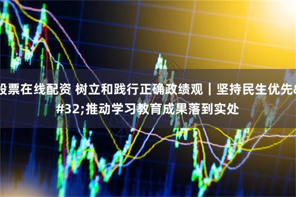 股票在线配资 树立和践行正确政绩观｜坚持民生优先 推动学习教育成果落到实处