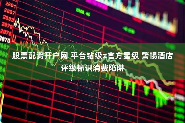 股票配资开户网 平台钻级≠官方星级 警惕酒店评级标识消费陷阱
