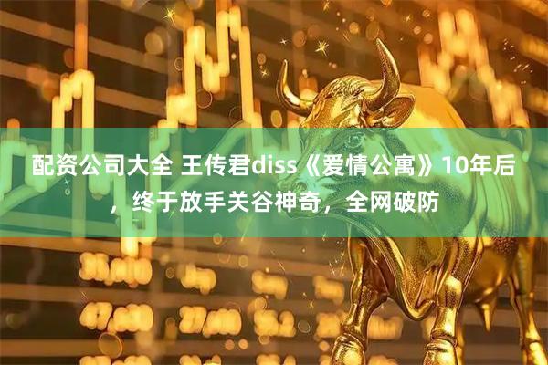 配资公司大全 王传君diss《爱情公寓》10年后，终于放手关谷神奇，全网破防