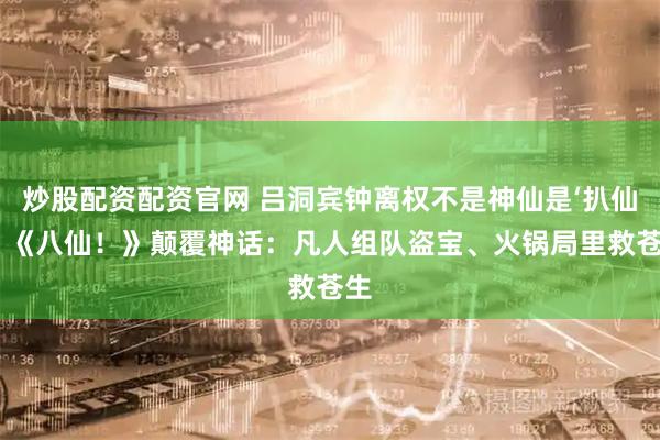 炒股配资配资官网 吕洞宾钟离权不是神仙是‘扒仙’？《八仙！》颠覆神话：凡人组队盗宝、火锅局里救苍生