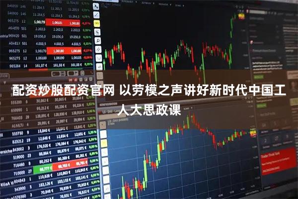 配资炒股配资官网 以劳模之声讲好新时代中国工人大思政课