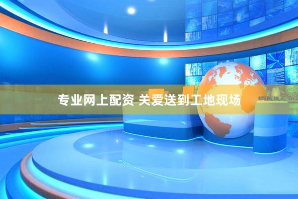 专业网上配资 关爱送到工地现场