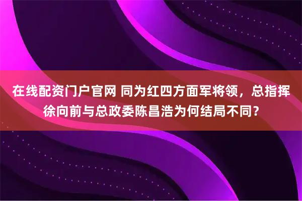 在线配资门户官网 同为红四方面军将领，总指挥徐向前与总政委陈昌浩为何结局不同？